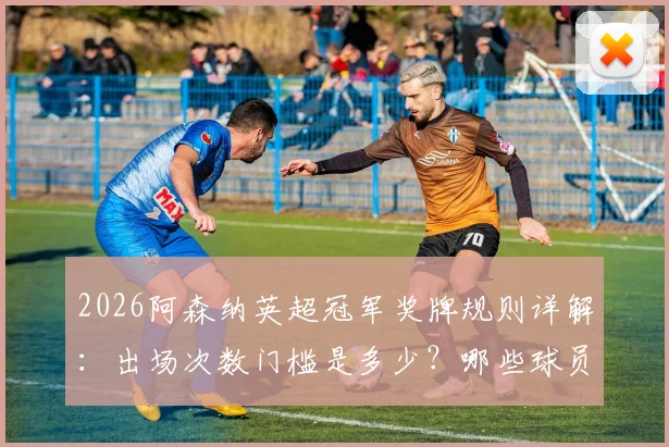 2026阿森纳英超冠军奖牌规则详解：出场次数门槛是多少？哪些球员可能遗憾错过？