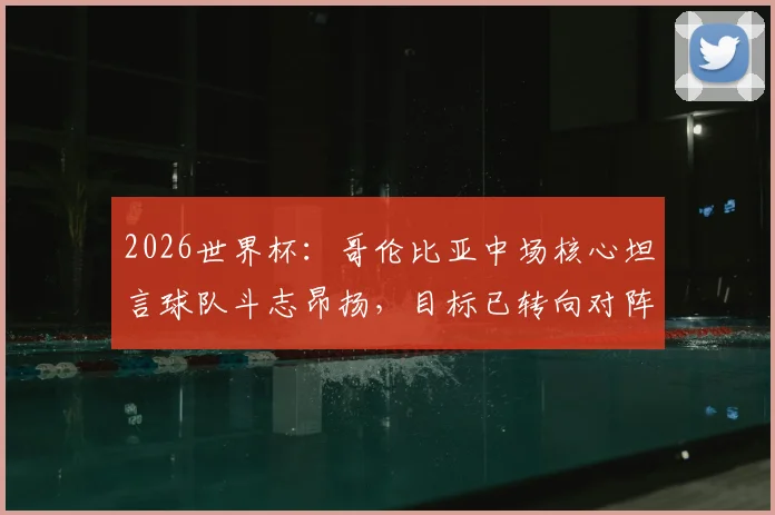 2026世界杯:哥伦比亚中场核心坦言球队斗志昂扬,目标已转向对阵瑞士的战术准备