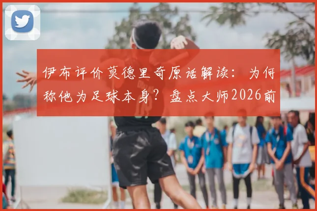 伊布评价莫德里奇原话解读：为何称他为足球本身？盘点大师2026前的关键表现与交手记录