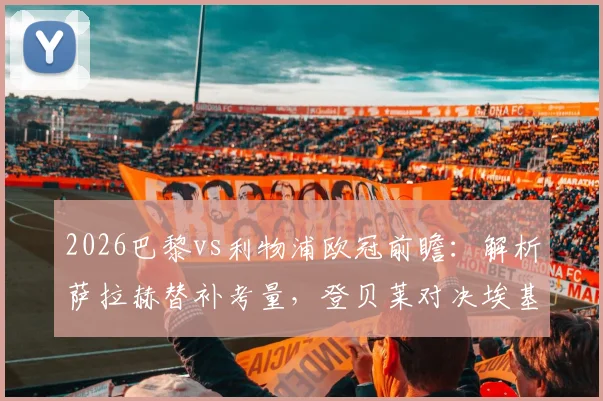 2026巴黎vs利物浦欧冠前瞻：解析萨拉赫替补考量，登贝莱对决埃基蒂克战术看点