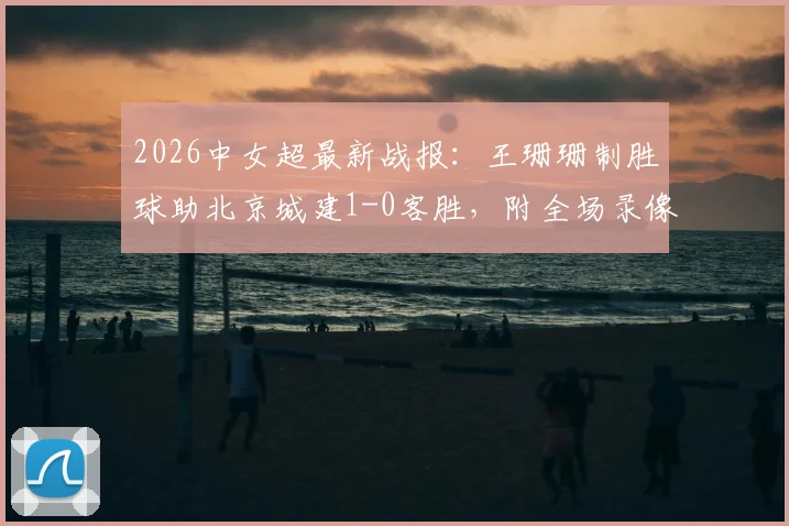 2026中女超最新战报：王珊珊制胜球助北京城建1-0客胜，附全场录像回放与积分榜解读