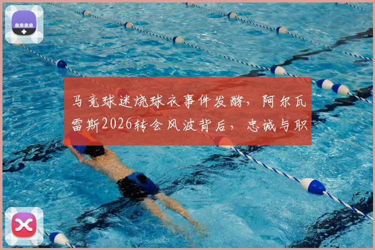 马竞球迷烧球衣事件发酵，阿尔瓦雷斯2026转会风波背后，忠诚与职业的抉择何在？