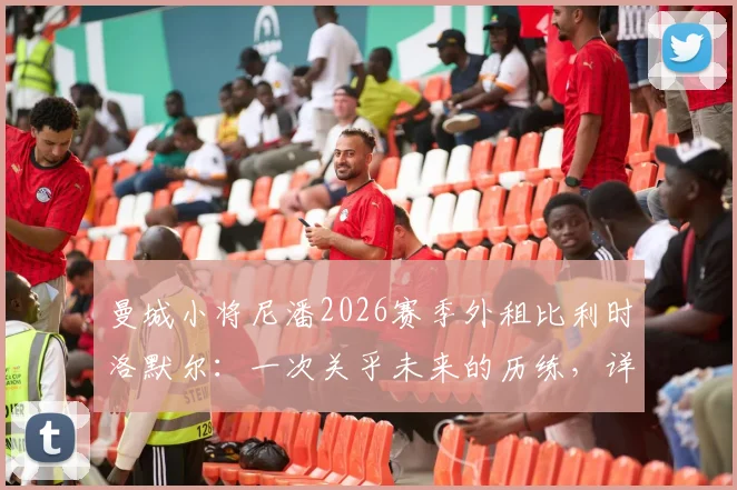 曼城小将尼潘2026赛季外租比利时洛默尔:一次关乎未来的历练,详解球员背景与俱乐部考量