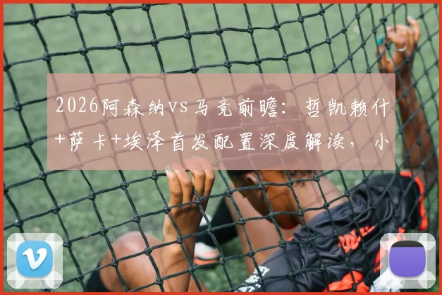 2026阿森纳vs马竞前瞻：哲凯赖什+萨卡+埃泽首发配置深度解读，小蜘蛛与格子关键对决分析