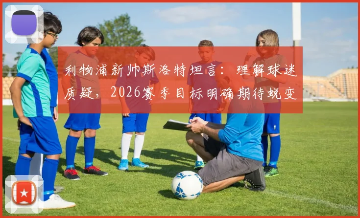利物浦新帅斯洛特坦言：理解球迷质疑，2026赛季目标明确期待蜕变，分析其战术理念与阵容调整方向
