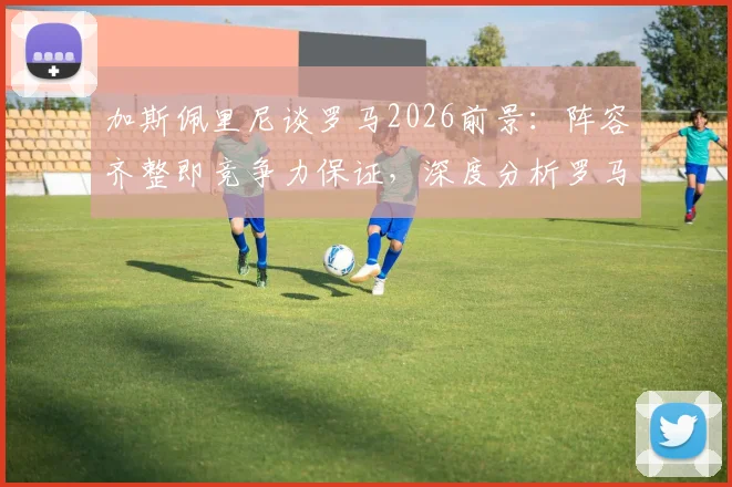 加斯佩里尼谈罗马2026前景：阵容齐整即竞争力保证，深度分析罗马如何应对双线作战挑战