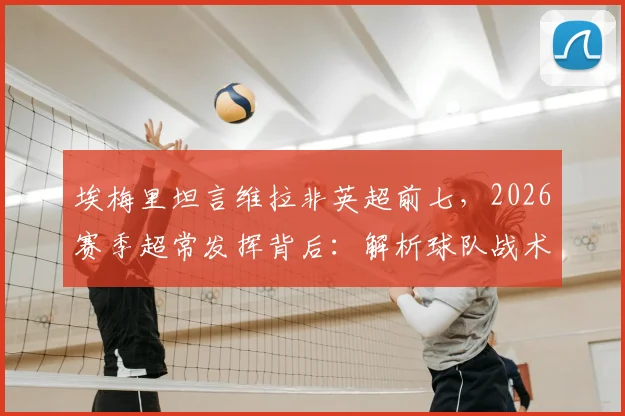 埃梅里坦言维拉非英超前七，2026赛季超常发挥背后：解析球队战术变化与真实实力定位